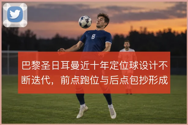 巴黎圣日耳曼近十年定位球设计不断迭代，前点跑位与后点包抄形成层次