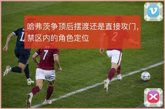 哈弗茨争顶后摆渡还是直接攻门，禁区内的角色定位
