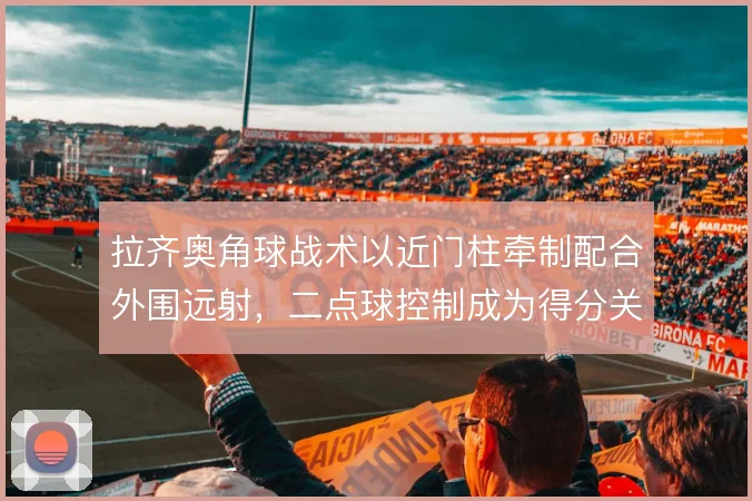 拉齐奥角球战术以近门柱牵制配合外围远射，二点球控制成为得分关键