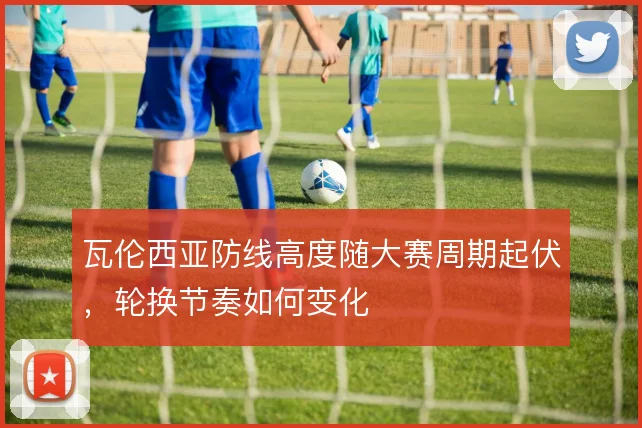 瓦伦西亚防线高度随大赛周期起伏，轮换节奏如何变化
