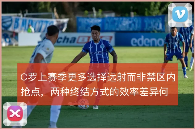 C罗上赛季更多选择远射而非禁区内抢点，两种终结方式的效率差异何在