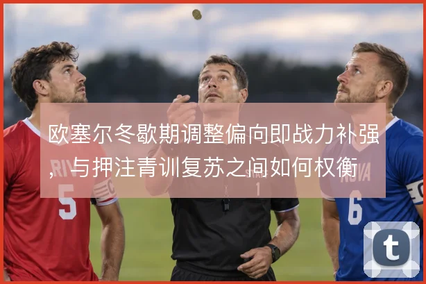 欧塞尔冬歇期调整偏向即战力补强,与押注青训复苏之间如何权衡