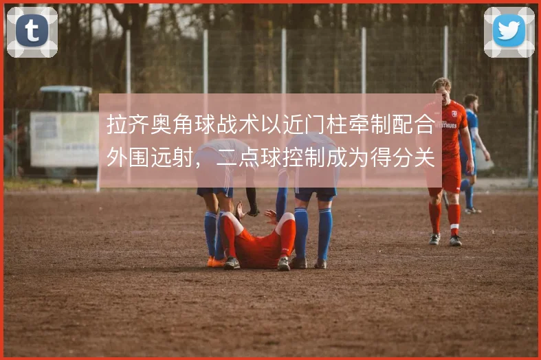 拉齐奥角球战术以近门柱牵制配合外围远射，二点球控制成为得分关键