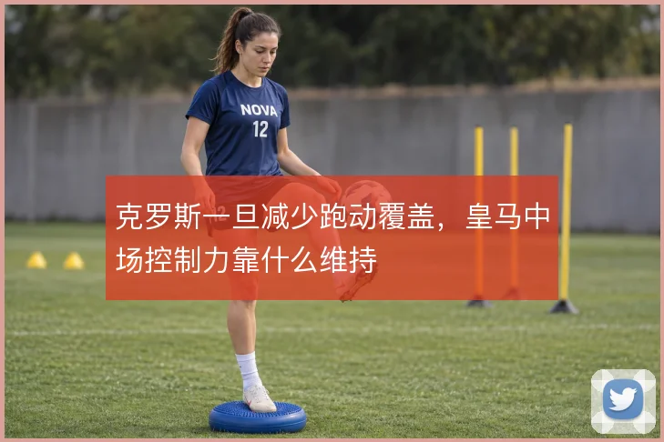 克罗斯一旦减少跑动覆盖，皇马中场控制力靠什么维持