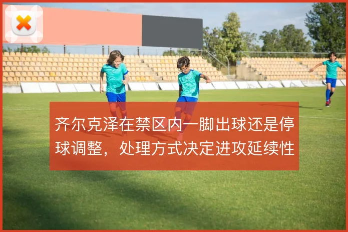 齐尔克泽在禁区内一脚出球还是停球调整,处理方式决定进攻延续性