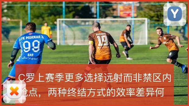 C罗上赛季更多选择远射而非禁区内抢点，两种终结方式的效率差异何在