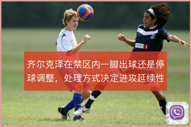 齐尔克泽在禁区内一脚出球还是停球调整，处理方式决定进攻延续性