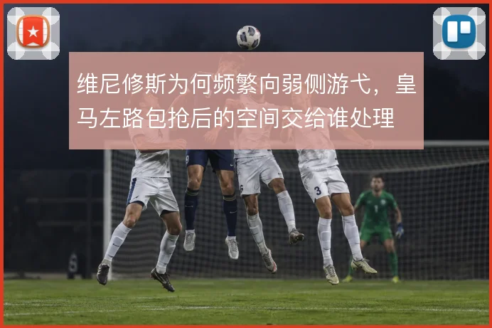 维尼修斯为何频繁向弱侧游弋,皇马左路包抢后的空间交给谁处理