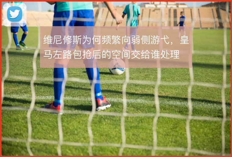 维尼修斯为何频繁向弱侧游弋，皇马左路包抢后的空间交给谁处理