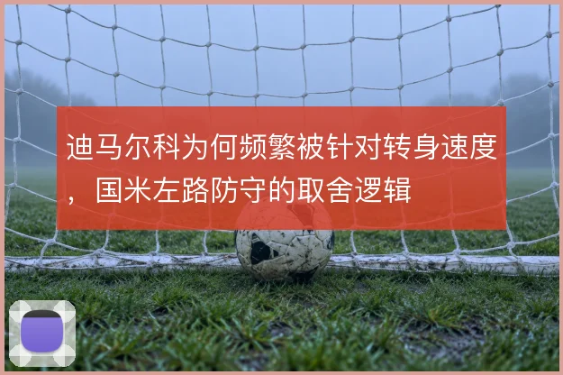 迪马尔科为何频繁被针对转身速度,国米左路防守的取舍逻辑