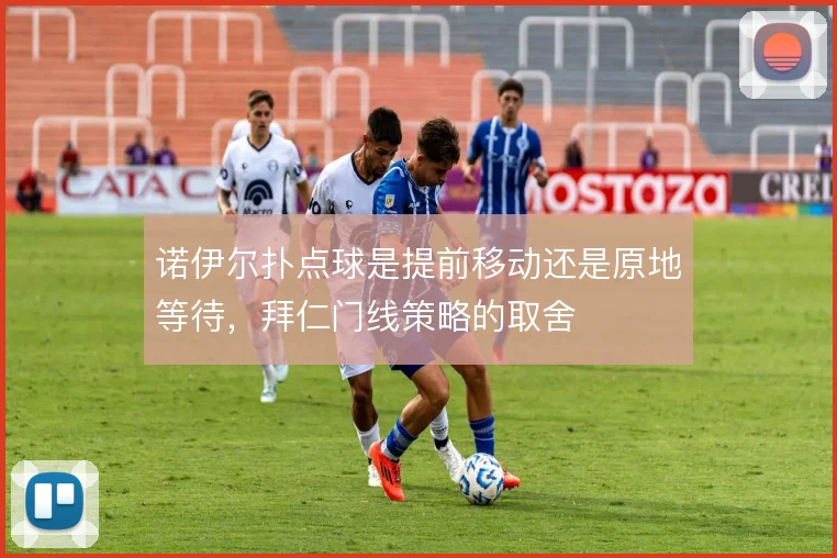 诺伊尔扑点球是提前移动还是原地等待，拜仁门线策略的取舍