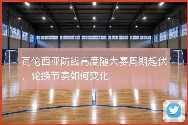 瓦伦西亚防线高度随大赛周期起伏，轮换节奏如何变化