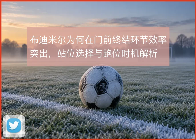 布迪米尔为何在门前终结环节效率突出，站位选择与跑位时机解析