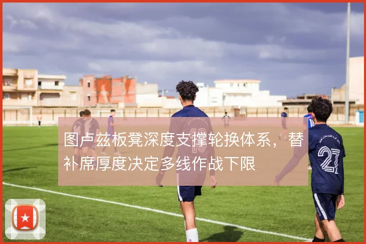 图卢兹板凳深度支撑轮换体系，替补席厚度决定多线作战下限