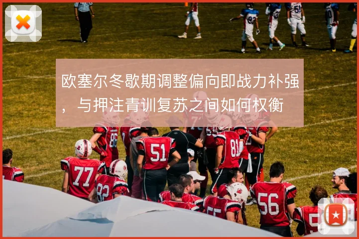欧塞尔冬歇期调整偏向即战力补强，与押注青训复苏之间如何权衡
