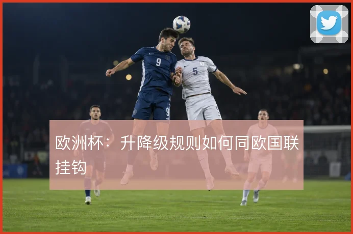 欧洲杯:升降级规则如何同欧国联挂钩