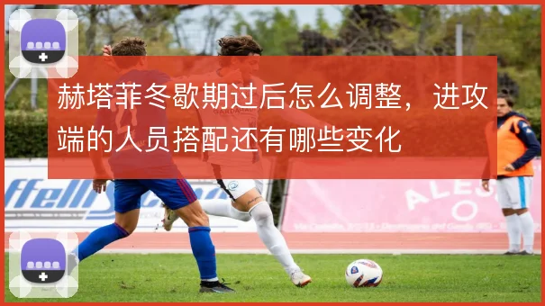 赫塔菲冬歇期过后怎么调整,进攻端的人员搭配还有哪些变化