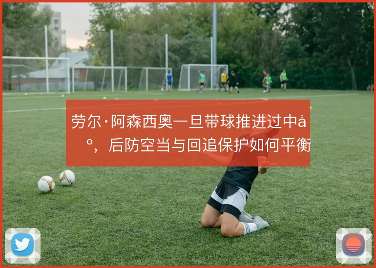 劳尔·阿森西奥一旦带球推进过中场，后防空当与回追保护如何平衡
