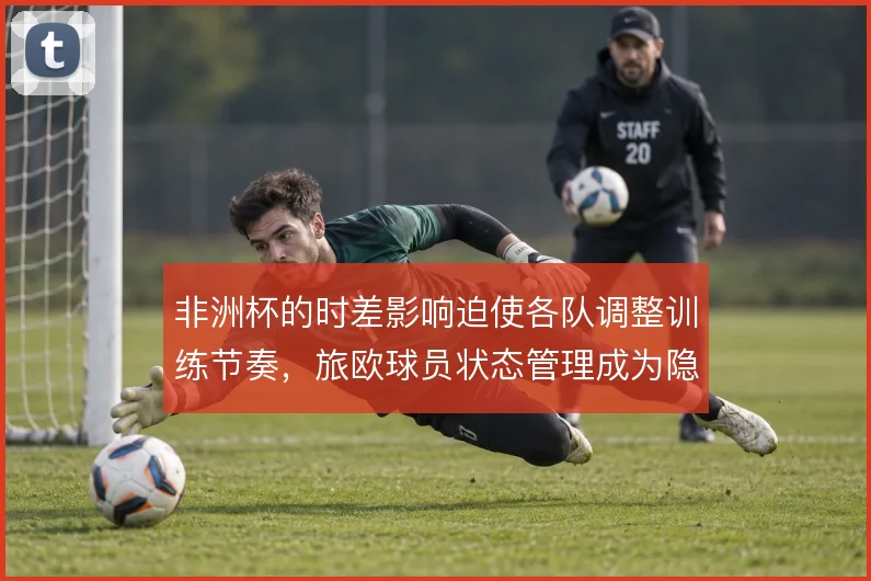 非洲杯的时差影响迫使各队调整训练节奏,旅欧球员状态管理成为隐性战场