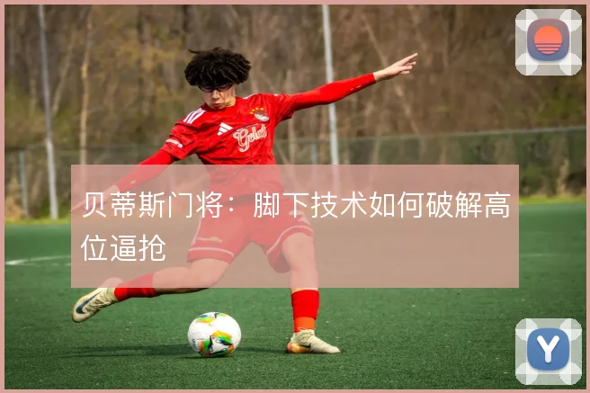 贝蒂斯门将:脚下技术如何破解高位逼抢