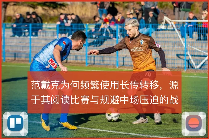 范戴克为何频繁使用长传转移，源于其阅读比赛与规避中场压迫的战术考量